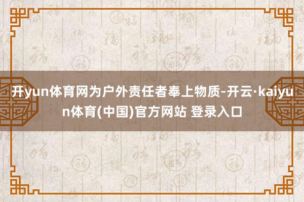 开yun体育网为户外责任者奉上物质-开云·kaiyun体育(中国)官方网站 登录入口