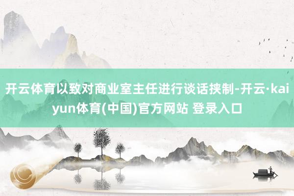 开云体育以致对商业室主任进行谈话挟制-开云·kaiyun体育(中国)官方网站 登录入口
