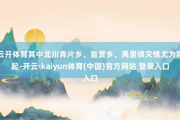 云开体育其中北川青片乡、皆贯乡、禹里镇灾情尤为隆起-开云·kaiyun体育(中国)官方网站 登录入口