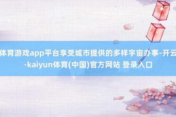 体育游戏app平台享受城市提供的多样宇宙办事-开云·kaiyun体育(中国)官方网站 登录入口
