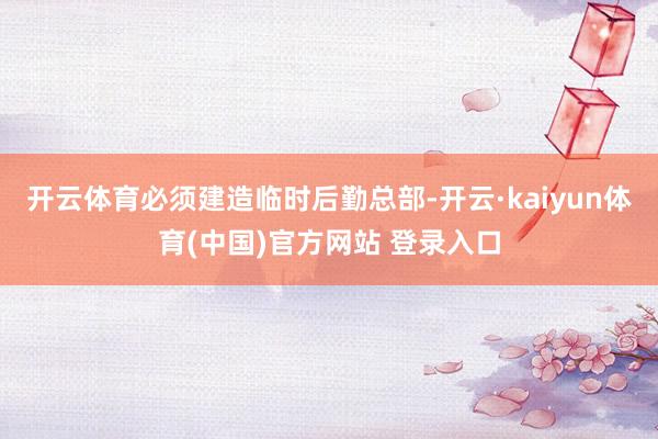 开云体育必须建造临时后勤总部-开云·kaiyun体育(中国)官方网站 登录入口