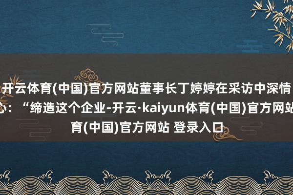 开云体育(中国)官方网站董事长丁婷婷在采访中深情说念出初心：“缔造这个企业-开云·kaiyun体育(中国)官方网站 登录入口