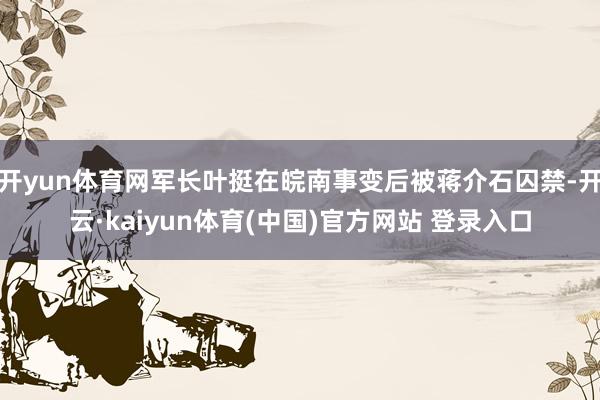 开yun体育网军长叶挺在皖南事变后被蒋介石囚禁-开云·kaiyun体育(中国)官方网站 登录入口