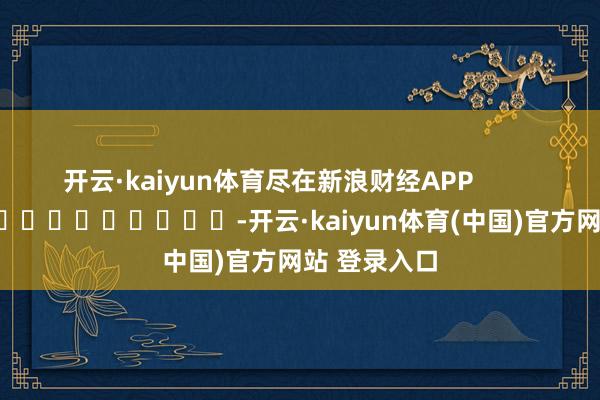 开云·kaiyun体育尽在新浪财经APP -开云·kaiyun体育(中国)官方网站 登录入口