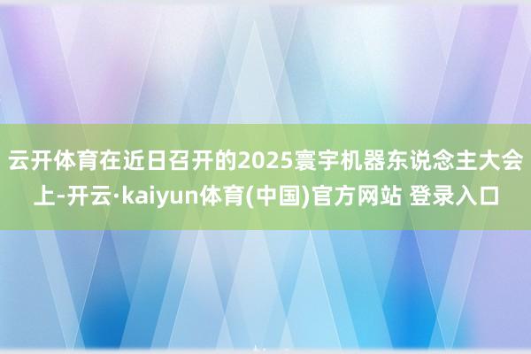 云开体育 在近日召开的2025寰宇机器东说念主大会上-开云·kaiyun体育(中国)官方网站 登录入口