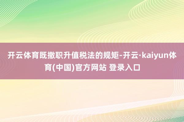 开云体育既撤职升值税法的规矩-开云·kaiyun体育(中国)官方网站 登录入口