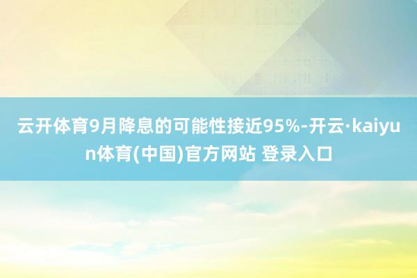 云开体育9月降息的可能性接近95%-开云·kaiyun体育(中国)官方网站 登录入口