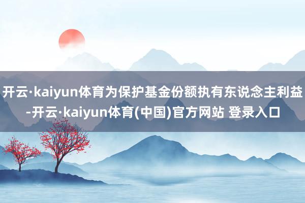 开云·kaiyun体育为保护基金份额执有东说念主利益-开云·kaiyun体育(中国)官方网站 登录入口