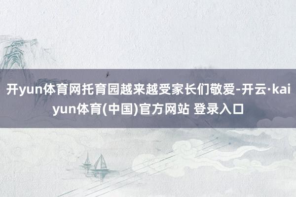 开yun体育网托育园越来越受家长们敬爱-开云·kaiyun体育(中国)官方网站 登录入口