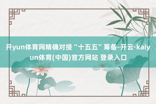开yun体育网精确对接“十五五”筹备-开云·kaiyun体育(中国)官方网站 登录入口