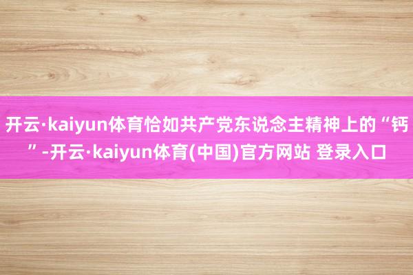 开云·kaiyun体育恰如共产党东说念主精神上的“钙”-开云·kaiyun体育(中国)官方网站 登录入口