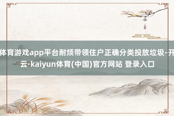 体育游戏app平台耐烦带领住户正确分类投放垃圾-开云·kaiyun体育(中国)官方网站 登录入口