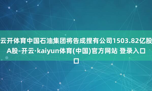 云开体育中国石油集团将告成捏有公司1503.82亿股A股-开云·kaiyun体育(中国)官方网站 登录入口
