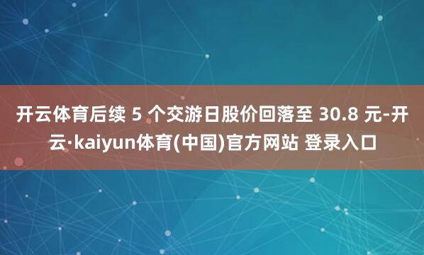 开云体育后续 5 个交游日股价回落至 30.8 元-开云·kaiyun体育(中国)官方网站 登录入口