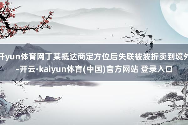 开yun体育网丁某抵达商定方位后失联被波折卖到境外-开云·kaiyun体育(中国)官方网站 登录入口