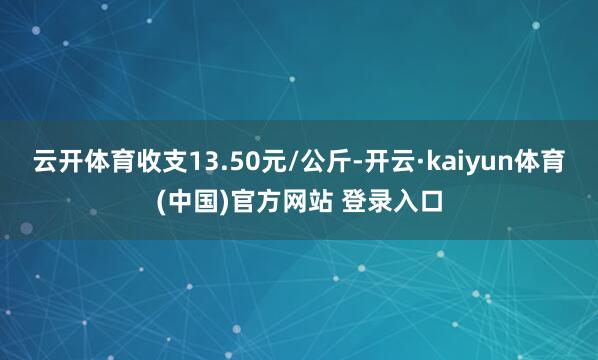 云开体育收支13.50元/公斤-开云·kaiyun体育(中国)官方网站 登录入口
