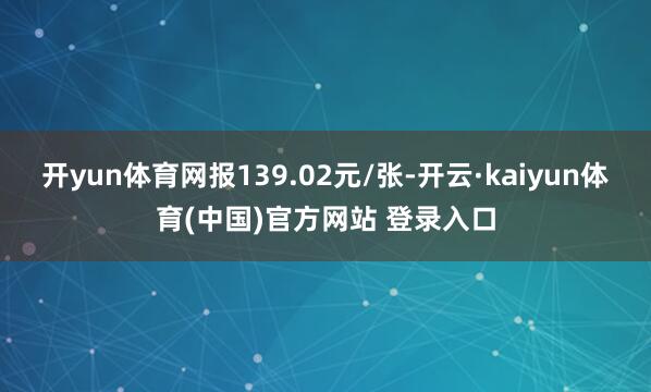 开yun体育网报139.02元/张-开云·kaiyun体育(中国)官方网站 登录入口