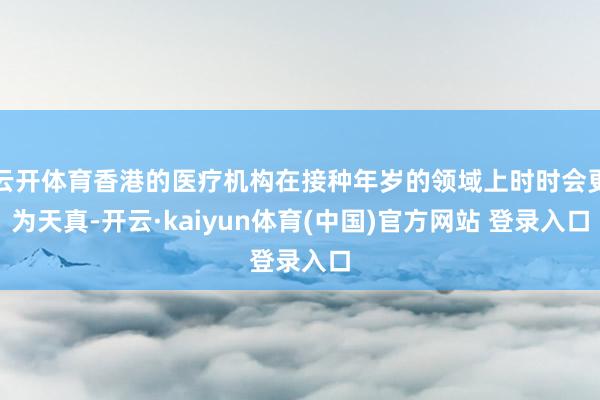 云开体育香港的医疗机构在接种年岁的领域上时时会更为天真-开云·kaiyun体育(中国)官方网站 登录入口