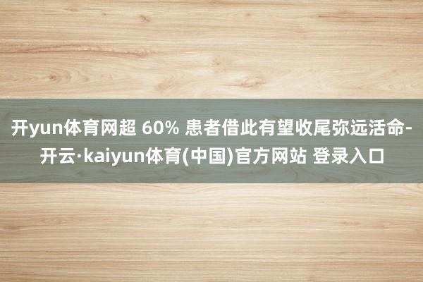 开yun体育网超 60% 患者借此有望收尾弥远活命-开云·kaiyun体育(中国)官方网站 登录入口