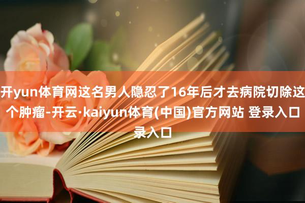 开yun体育网这名男人隐忍了16年后才去病院切除这个肿瘤-开云·kaiyun体育(中国)官方网站 登录入口