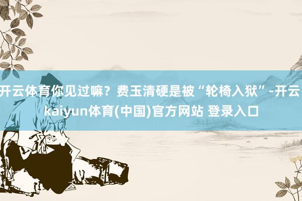 开云体育你见过嘛？费玉清硬是被“轮椅入狱”-开云·kaiyun体育(中国)官方网站 登录入口