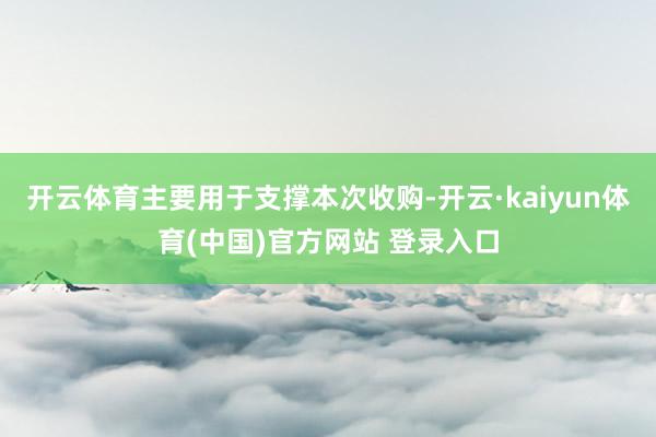 开云体育主要用于支撑本次收购-开云·kaiyun体育(中国)官方网站 登录入口