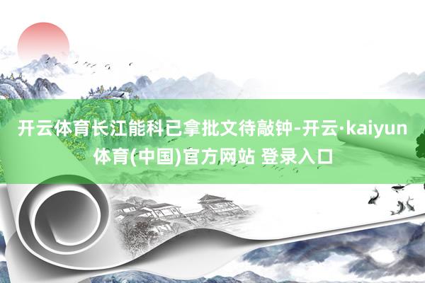开云体育长江能科已拿批文待敲钟-开云·kaiyun体育(中国)官方网站 登录入口