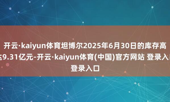 开云·kaiyun体育坦博尔2025年6月30日的库存高达9.31亿元-开云·kaiyun体育(中国)官方网站 登录入口