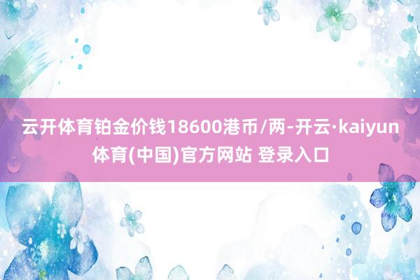 云开体育铂金价钱18600港币/两-开云·kaiyun体育(中国)官方网站 登录入口