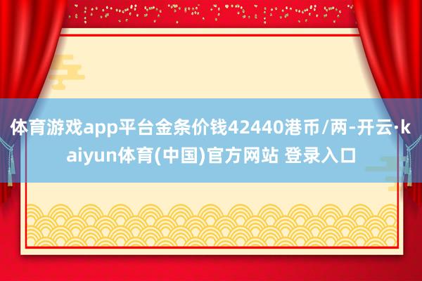 体育游戏app平台金条价钱42440港币/两-开云·kaiyun体育(中国)官方网站 登录入口
