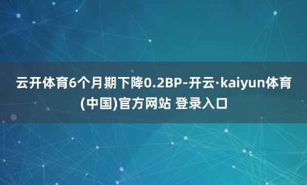 云开体育6个月期下降0.2BP-开云·kaiyun体育(中国)官方网站 登录入口