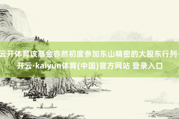 云开体育该基金亦然初度参加东山精密的大股东行列-开云·kaiyun体育(中国)官方网站 登录入口