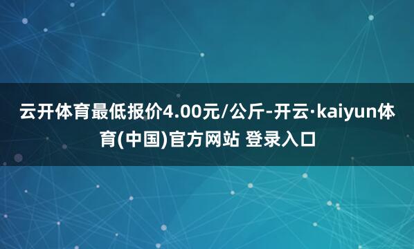 云开体育最低报价4.00元/公斤-开云·kaiyun体育(中国)官方网站 登录入口