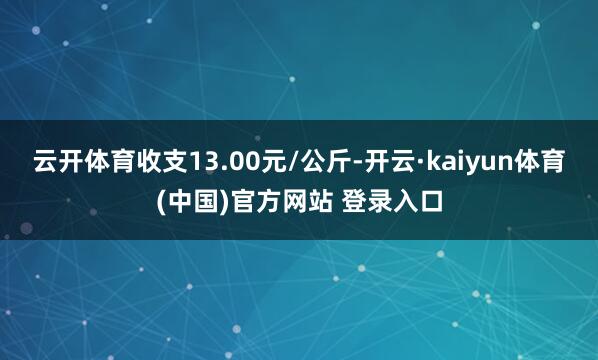 云开体育收支13.00元/公斤-开云·kaiyun体育(中国)官方网站 登录入口