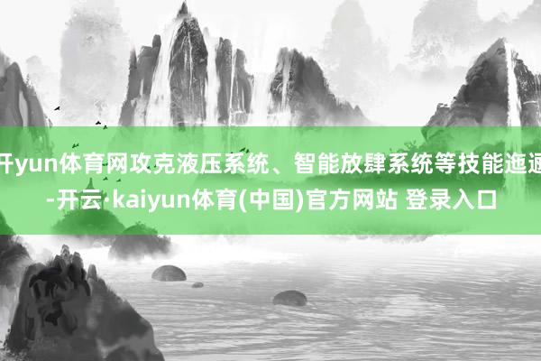开yun体育网攻克液压系统、智能放肆系统等技能迤逦-开云·kaiyun体育(中国)官方网站 登录入口