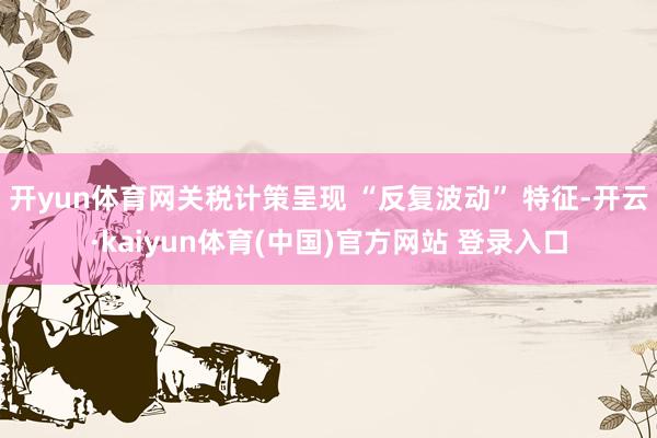 开yun体育网关税计策呈现 “反复波动” 特征-开云·kaiyun体育(中国)官方网站 登录入口