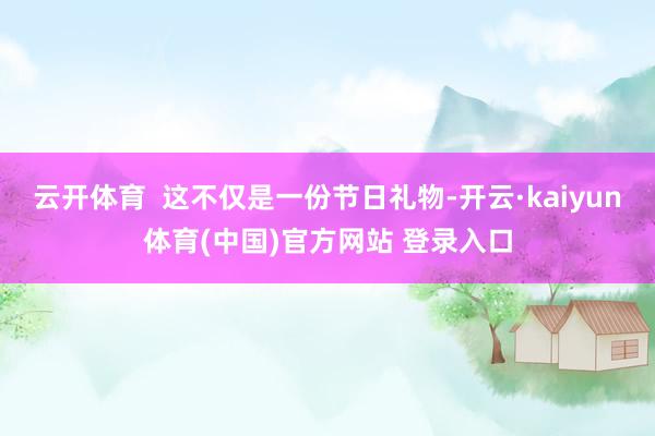 云开体育  这不仅是一份节日礼物-开云·kaiyun体育(中国)官方网站 登录入口