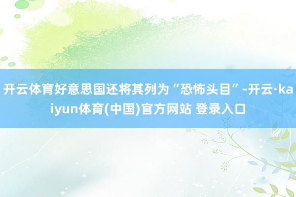 开云体育好意思国还将其列为“恐怖头目”-开云·kaiyun体育(中国)官方网站 登录入口