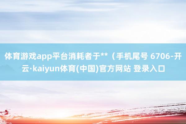 体育游戏app平台消耗者于**（手机尾号 6706-开云·kaiyun体育(中国)官方网站 登录入口