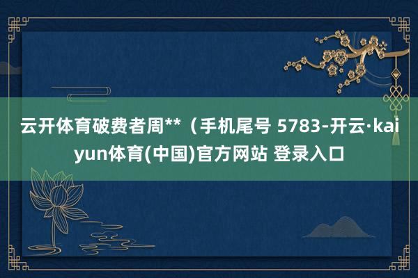 云开体育破费者周**（手机尾号 5783-开云·kaiyun体育(中国)官方网站 登录入口