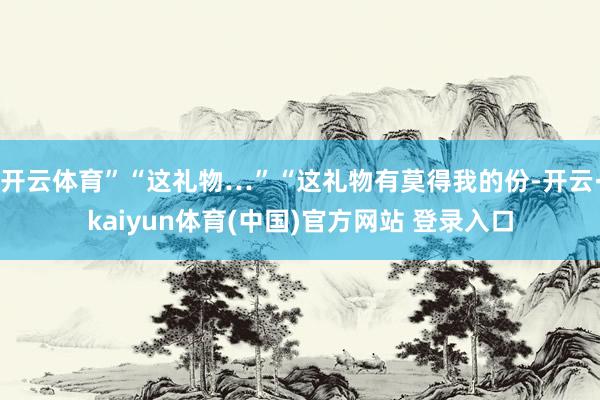 开云体育”“这礼物…”“这礼物有莫得我的份-开云·kaiyun体育(中国)官方网站 登录入口