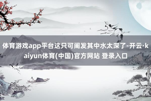 体育游戏app平台这只可阐发其中水太深了-开云·kaiyun体育(中国)官方网站 登录入口