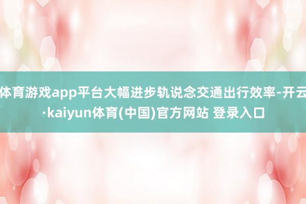 体育游戏app平台大幅进步轨说念交通出行效率-开云·kaiyun体育(中国)官方网站 登录入口
