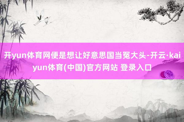 开yun体育网便是想让好意思国当冤大头-开云·kaiyun体育(中国)官方网站 登录入口