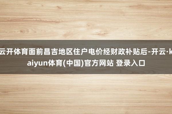 云开体育面前昌吉地区住户电价经财政补贴后-开云·kaiyun体育(中国)官方网站 登录入口