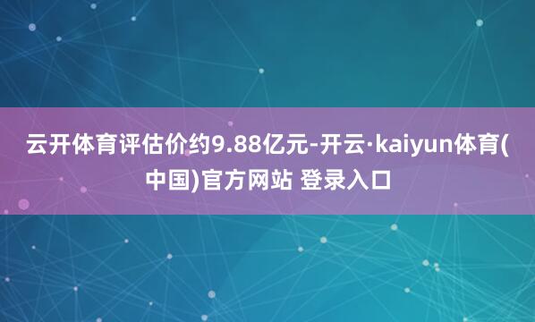 云开体育评估价约9.88亿元-开云·kaiyun体育(中国)官方网站 登录入口