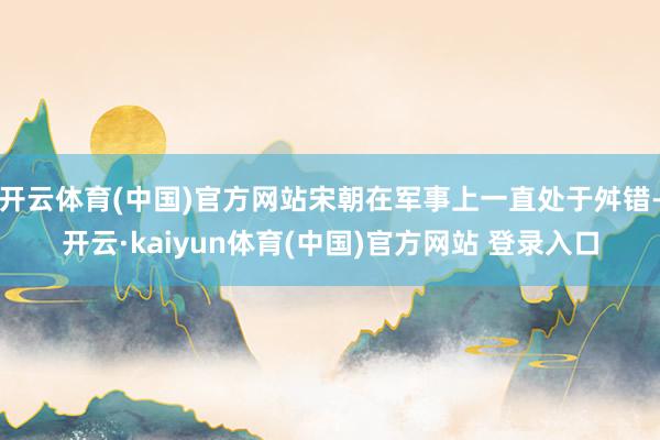 开云体育(中国)官方网站宋朝在军事上一直处于舛错-开云·kaiyun体育(中国)官方网站 登录入口