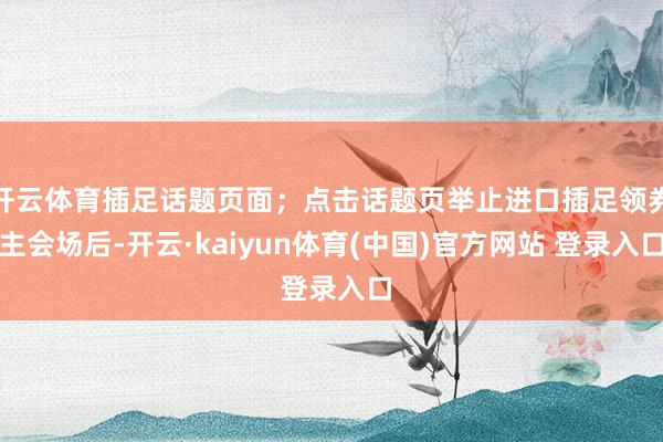 开云体育插足话题页面；点击话题页举止进口插足领券主会场后-开云·kaiyun体育(中国)官方网站 登录入口