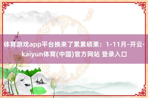 体育游戏app平台换来了累累硕果：1-11月-开云·kaiyun体育(中国)官方网站 登录入口