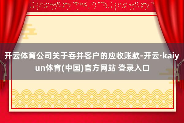开云体育公司关于吞并客户的应收账款-开云·kaiyun体育(中国)官方网站 登录入口